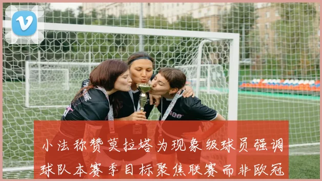 小法称赞莫拉塔为现象级球员强调球队本赛季目标聚焦联赛而非欧冠