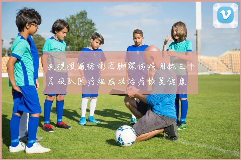 央视报道徐彬因脚踝伤病困扰三个月狼队医疗组成功治疗恢复健康