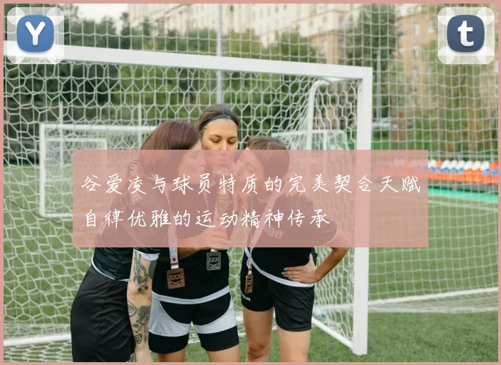谷爱凌与球员特质的完美契合天赋自律优雅的运动精神传承