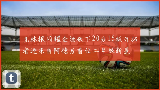 克林根闪耀全场砍下20分15板开拓者迎来自阿德后首位二年级新星