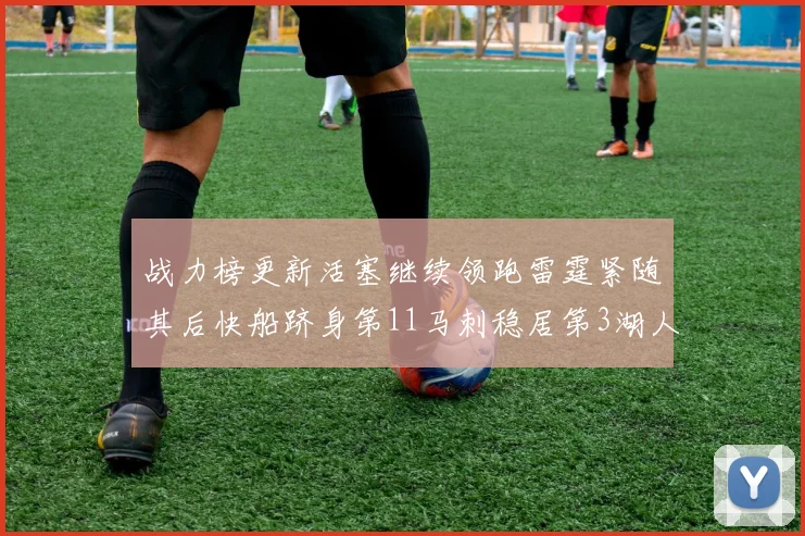 战力榜更新活塞继续领跑雷霆紧随其后快船跻身第11马刺稳居第3湖人排名第13