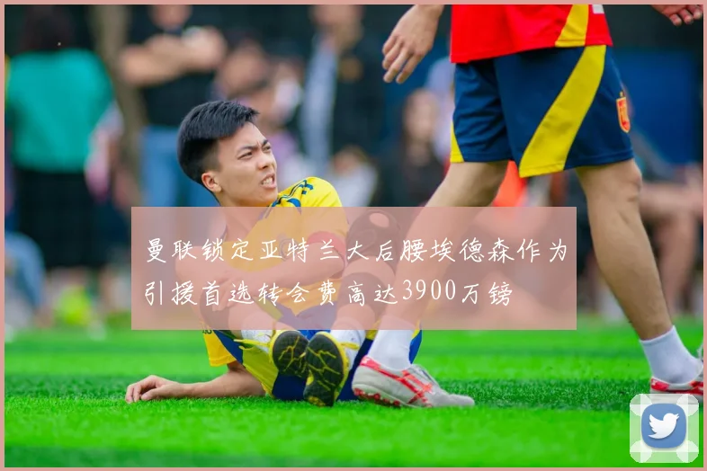 曼联锁定亚特兰大后腰埃德森作为引援首选转会费高达3900万镑