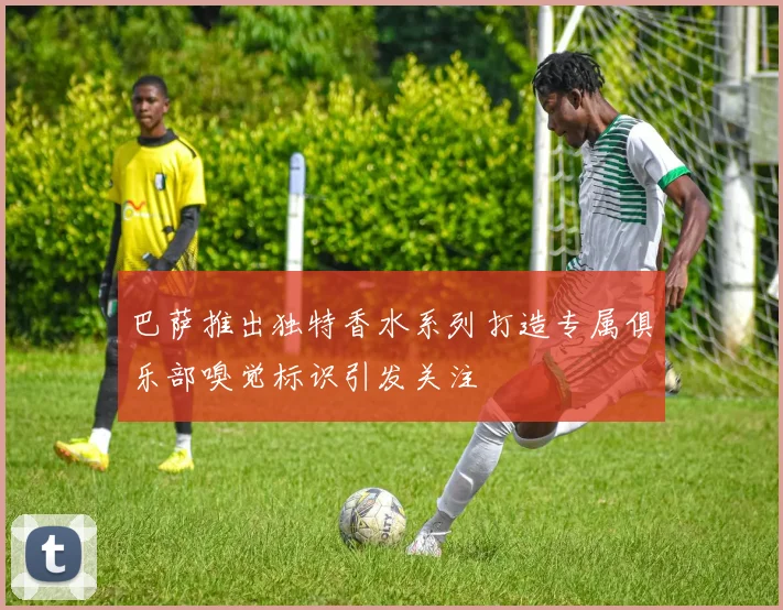 巴萨推出独特香水系列打造专属俱乐部嗅觉标识引发关注