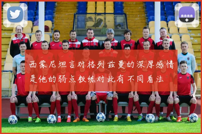 西蒙尼坦言对格列兹曼的深厚感情是他的弱点教练对此有不同看法