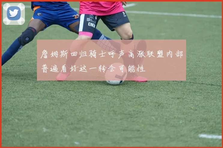 詹姆斯回归骑士呼声高涨联盟内部普遍看好这一转会可能性