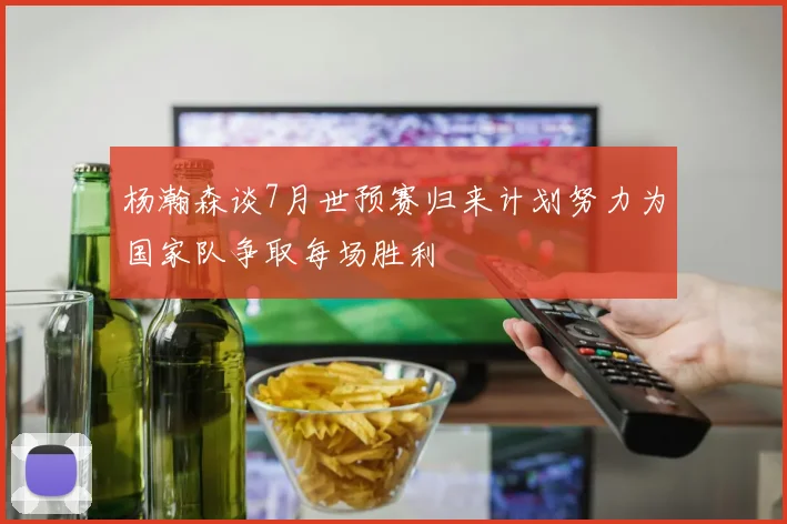 杨瀚森谈7月世预赛归来计划努力为国家队争取每场胜利
