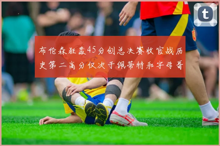 布伦森狂轰45分创总决赛收官战历史第二高分仅次于佩蒂特和字母哥