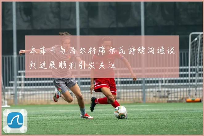 本菲卡与马尔科席尔瓦持续沟通谈判进展顺利引发关注