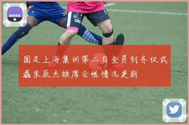 国足上海集训第二日全员到齐仅武磊朱辰杰缺席合练情况更新