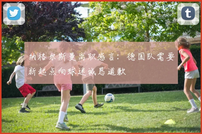 纳格尔斯曼离职感言：德国队需要新起点向球迷诚恳道歉