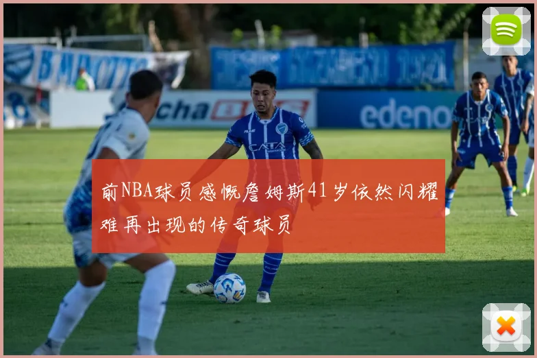 前NBA球员感慨詹姆斯41岁依然闪耀难再出现的传奇球员