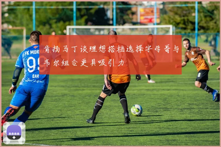 肯扬马丁谈理想搭档选择字母哥与韦尔组合更具吸引力