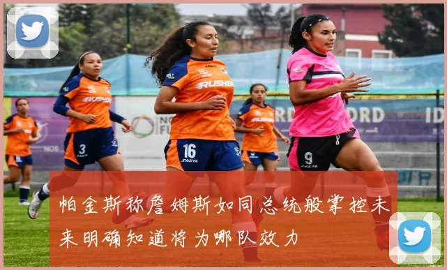 帕金斯称詹姆斯如同总统般掌控未来明确知道将为哪队效力