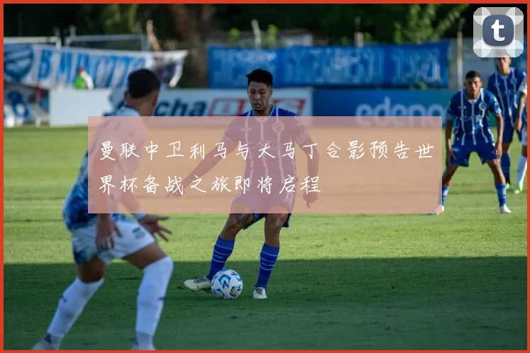 曼联中卫利马与大马丁合影预告世界杯备战之旅即将启程