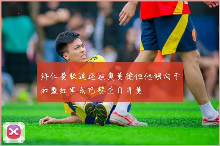 拜仁曼联追逐迪奥曼德但他倾向于加盟红军或巴黎圣日耳曼