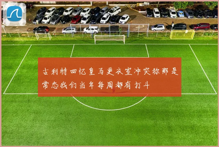古利特回忆皇马更衣室冲突称那是常态我们当年每周都有打斗