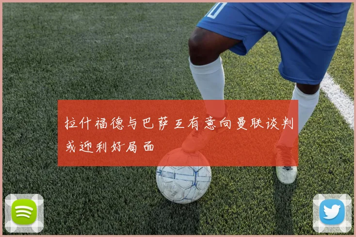 拉什福德与巴萨互有意向曼联谈判或迎利好局面
