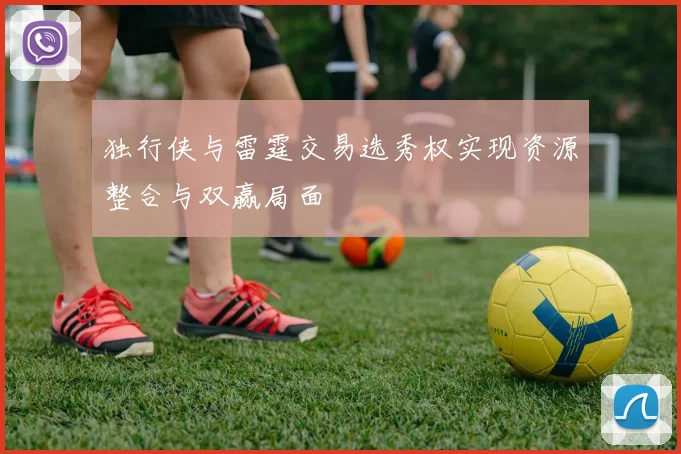 独行侠与雷霆交易选秀权实现资源整合与双赢局面