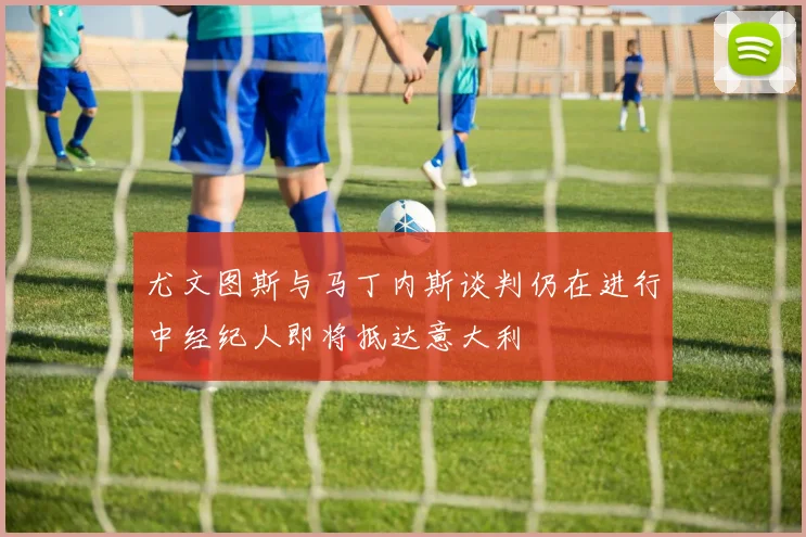 尤文图斯与马丁内斯谈判仍在进行中经纪人即将抵达意大利