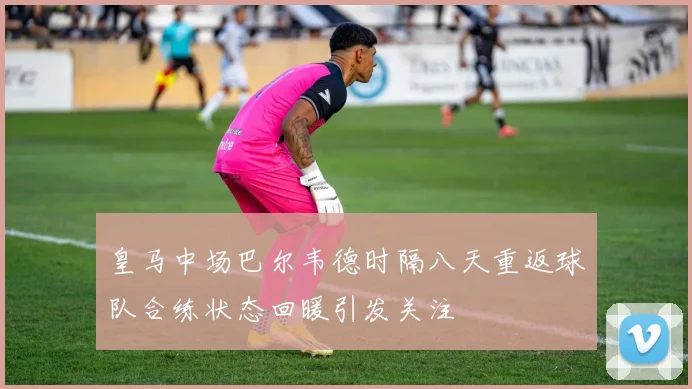 皇马中场巴尔韦德时隔八天重返球队合练状态回暖引发关注