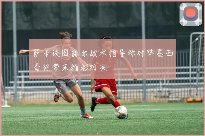 萨卡谈图赫尔战术指导称对阵墨西哥将带来精彩对决
