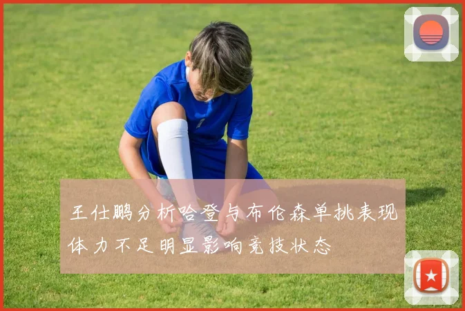 王仕鹏分析哈登与布伦森单挑表现体力不足明显影响竞技状态