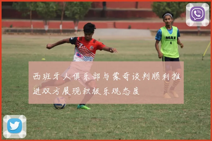 西班牙人俱乐部与蒙奇谈判顺利推进双方展现积极乐观态度