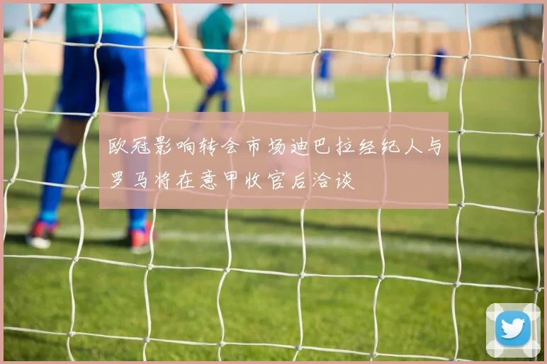 欧冠影响转会市场迪巴拉经纪人与罗马将在意甲收官后洽谈