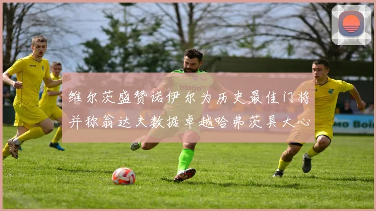 维尔茨盛赞诺伊尔为历史最佳门将并称翁达夫数据卓越哈弗茨具大心脏