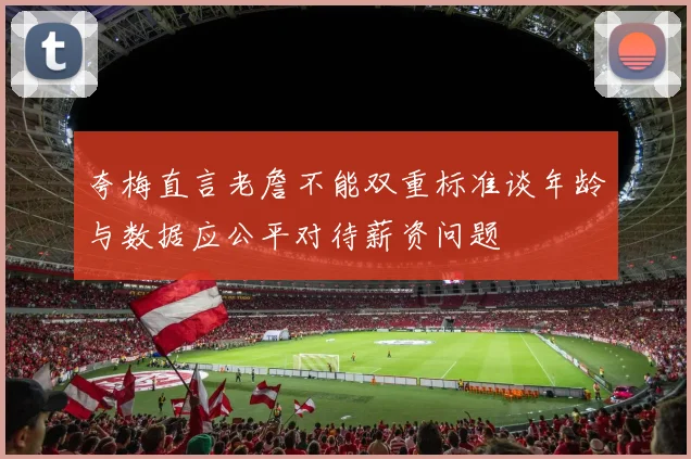 夸梅直言老詹不能双重标准谈年龄与数据应公平对待薪资问题